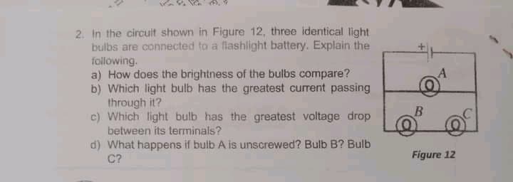 2. In the circuit shown in Figure 12, three identical light
bulbs are connected to a flashlight battery. Explain the
following.
a) How does the brightness of the bulbs compare?
b) Which light bulb has the greatest current passing
through it?
c) Which light bulb has the greatest voltage drop
between its terminals?
A
d) What happens if bulb A is unscrewed? Bulb B? Bulb
C?
Figure 12
