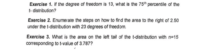 Exercise 1. If the degree of freedom is 13, what is the 75th percentile of the
t-distribution?
Exercise 2. Enumerate the steps on how to find the area to the right of 2.50
under the t-distribution with 23 degrees of freedom.
Exercise 3. What is the area on the left tail of the t-distribution with n=15
corresponding to t-value of 3.787?