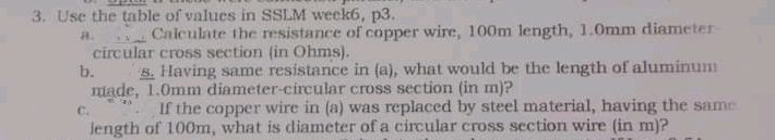 3. Use the table of values in SSLM week6, p3.
Calculate the resistance of copper wire, 100m length, 1.0mm diameter
a.
circular cross section (in Ohms).
B. Having same resistance in (a), what would be the length of aluminum
made, 1.0mm diameter-circular cross section (in m)?
b.
C.
If the copper wire in (a) was replaced by steel material, having the samne
length of 100m, what is diameter of a circular cross section wire (in m)?
