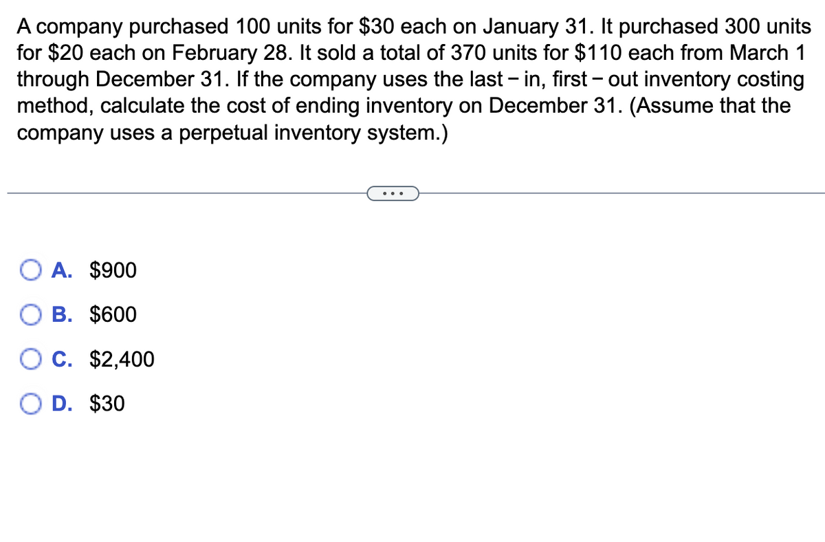 A company purchased 100 units for $30 each on January 31. It purchased 300 units
for $20 each on February 28. It sold a total of 370 units for $110 each from March 1
through December 31. If the company uses the last – in, first – out inventory costing
method, calculate the cost of ending inventory on December 31. (Assume that the
company uses a perpetual inventory system.)
A. $900
B. $600
C. $2,400
D. $30