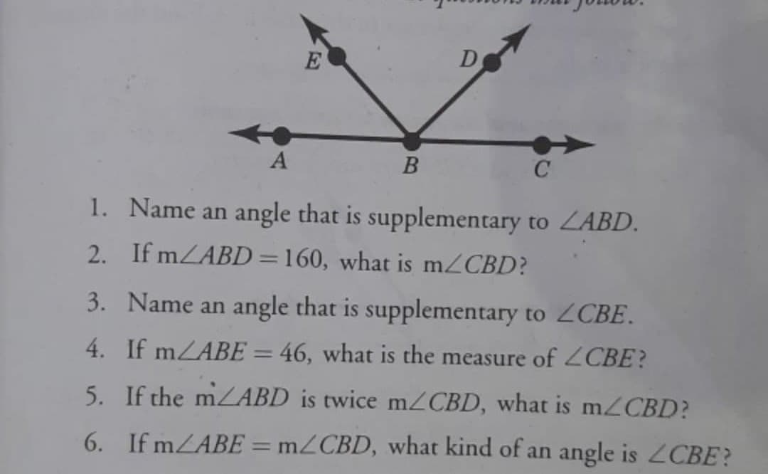 E
D
A
В
1. Name an angle that is supplementary to ZABD.
2. If mZABD=160, what is mZCBD?
3. Name an angle that is supplementary to ZCBE.
4. If mZABE = 46, what is the measure of 2CBE?
5. If the mZABD is twice mZCBD, what is m2CBD?
6. If mZABE = m2CBD, what kind of an angle is 2CBE?
|3D
