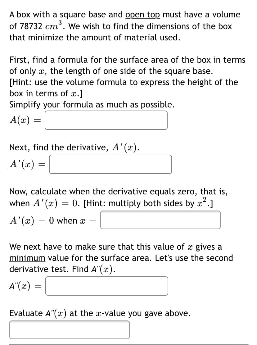 A box with a square base and open top must have a volume
of 78732 cm'. We wish to find the dimensions of the box
that minimize the amount of material used.
First, find a formula for the surface area of the box in terms
of only x,
[Hint: use the volume formula to express the height of the
box in terms of x.]
Simplify your formula as much as possible.
the length of one side of the square base.
A(x) :
Next, find the derivative, A'(x).
A' (x)
Now, calculate when the derivative equals zero,
when A'(x) = 0. [Hint: multiply both sides by x*.]
that is,
A'(x) = 0 when x =
We next have to make sure that this value of x gives a
minimum value for the surface area. Let's use the second
derivative test. Find A"(x).
A"(x)
Evaluate A"(x) at the x-value you gave above.

