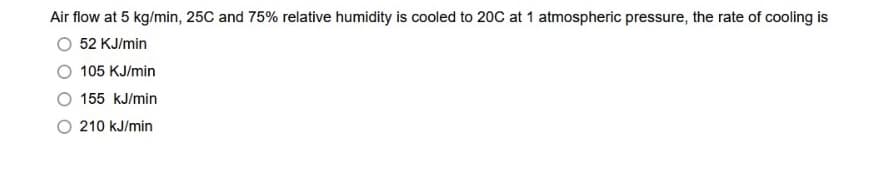 Air flow at 5 kg/min, 25C and 75% relative humidity is cooled to 20C at 1 atmospheric pressure, the rate of cooling is
52 KJ/min
105 KJ/min
155 kJ/min
210 kJ/min
