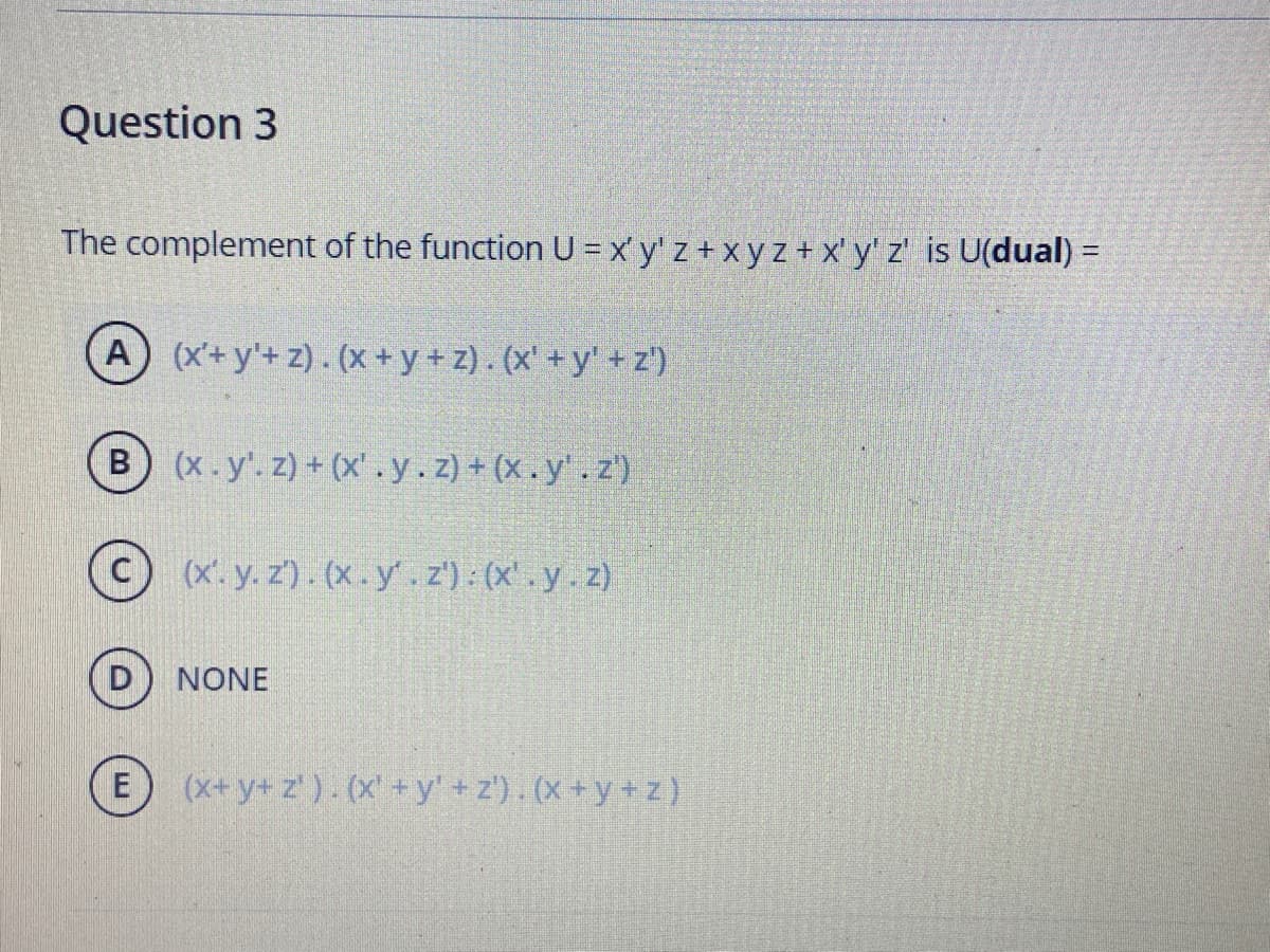 Question 3
The complement of the function U = x y' z + x y z + x' y' z' is U(dual) =
%3D
(A (x+y'+z). (x+y+ z). (x' + y' + z')
B (x.y.z) + (x'.y.z)+ (x.y'.z')
(x'. y. z'). (x . y' . z') : (x'. y.z)
NONE
E
(x+y+ z'). (x'+y' +z'). (X +y+z}
