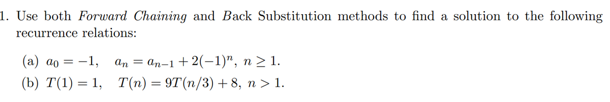 1. Use both Forward Chaining and Back Substitution methods to find a solution to the following
recurrence relations:
(а) ао
-1,
An
— ап-1 + 2(-1)", п > 1.
(b) T(1) = 1,
T(n) = 9T(n/3) + 8, n > 1.
