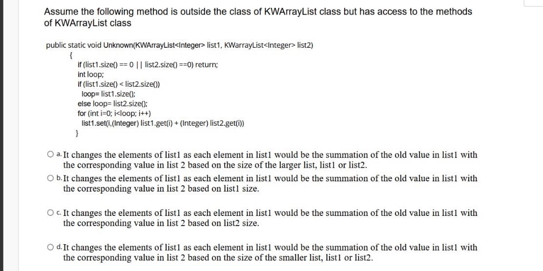 Assume the following method is outside the class of KWArrayList class but has access to the methods
of KWArrayList class
public static void Unknown(KWArrayList<Integer> list1, KWarrayList<Integer> list2)
{
if (list1.size() ==0 || list2.size() ==0) return;
int loop;
if (list1.size() < list2.size())
loop= list1.size();
else loop= list2.size();
for (int i=0; i<loop; i++)
list1.set(i, (Integer) list1.get(i) + (Integer) list2.get(i))
}
O a. It changes the elements of list1 as each element in list1 would be the summation of the old value in list1 with
the corresponding value in list 2 based on the size of the larger list, list1 or list2.
O b.It changes the elements of list1 as each element in listl would be the summation of the old value in list1 with
the corresponding value in list 2 based on list1 size.
O c. It changes the elements of list1 as each element in list1 would be the summation of the old value in list1 with
the corresponding value in list 2 based on list2 size.
O d. It changes the elements of list1 as each element in list1 would be the summation of the old value in list1 with
the corresponding value in list 2 based on the size of the smaller list, list1 or list2.
