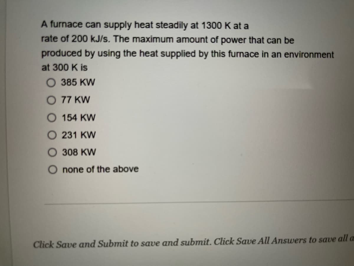 A furnace can supply heat steadily at 1300 K at a
rate of 200 kJ/s. The maximum amount of power that can be
produced by using the heat supplied by this furnace in an environment
at 300 K is
O 385 KW
O 77 KW
O 154 KW
231 KW
308 KW
O none of the above
Click Save and Submit to save and submit. Click Save All Answers to save all a
