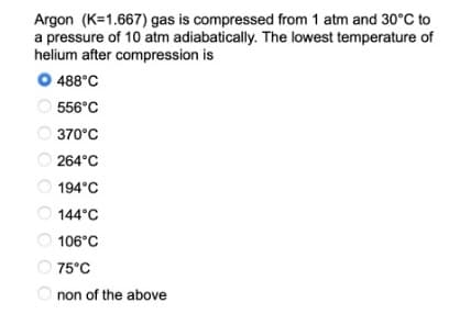 Argon (K=1.667) gas is compressed from 1 atm and 30°C to
a pressure of 10 atm adiabatically. The lowest temperature of
helium after compression is
O 488°C
556°C
370°C
264°C
194°C
144°C
106°C
75°C
O non of the above
