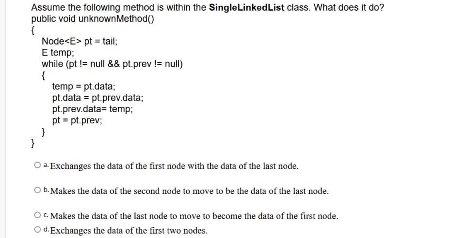 Assume the following method is within the SingleLinkedList class. What does it do?
public void unknownMethod()
{
Node<E> pt = tail;
E temp;
while (pt != null && pt.prev != null)
{
temp = pt.data;
pt.data = pt.prev.data;
pt.prev.data= temp;
pt = pt.prev;
}
}
O a. Exchanges the data of the first node with the data of the last node.
O b. Makes the data of the second node to move to be the data of the last node.
O C. Makes the data of the last node to move to become the data of the first node.
O d. Exchanges the data of the first two nodes.
