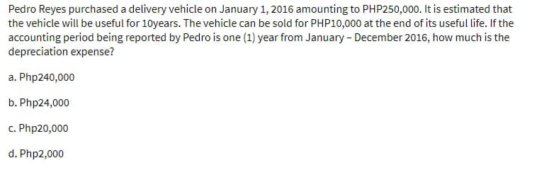 Pedro Reyes purchased a delivery vehicle on January 1, 2016 amounting to PHP250,000. It is estimated that
the vehicle will be useful for 10years. The vehicle can be sold for PHP10,000 at the end of its useful life. If the
accounting period being reported by Pedro is one (1) year from January - December 2016, how much is the
depreciation expense?
a. Php240,000
b. Php24,000
c. Php20,000
d. Php2,000
