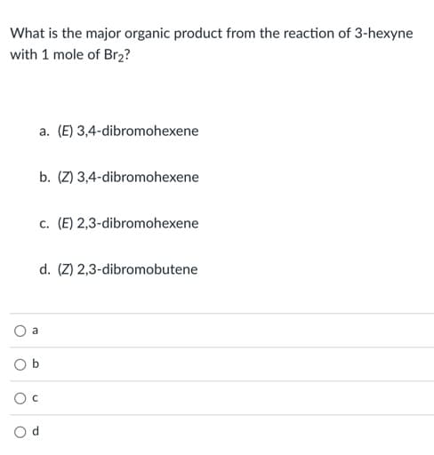 What is the major organic product from the reaction of 3-hexyne
with 1 mole of Br2?
a. (E) 3,4-dibromohexene
b. (Z) 3,4-dibromohexene
c. (E) 2,3-dibromohexene
d. (Z) 2,3-dibromobutene
a
b
O c
