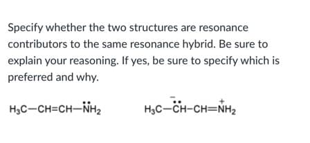 Specify whether the two structures are resonance
contributors to the same resonance hybrid. Be sure to
explain your reasoning. If yes, be sure to specify which is
preferred and why.
H3C-CH=CH-NH2
H,C-CH-CH=NH2
