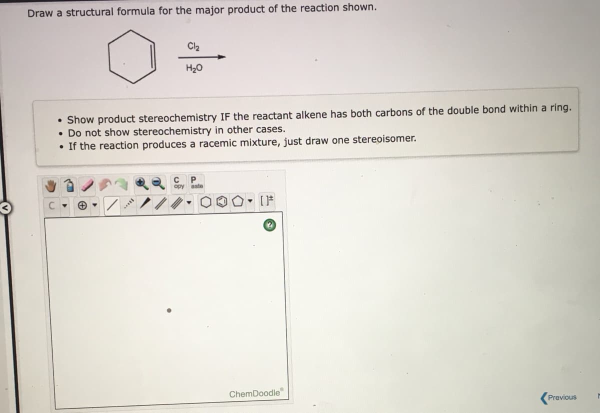 Draw a structural formula for the major product of the reaction shown.
Cl2
H20
• Show product stereochemistry IF the reactant alkene has both carbons of the double bond within a ring.
• Do not show stereochemistry in other cases.
• If the reaction produces a racemic mixture, just draw one stereoisomer.
орy aste
[F
ChemDoodle
Previous
