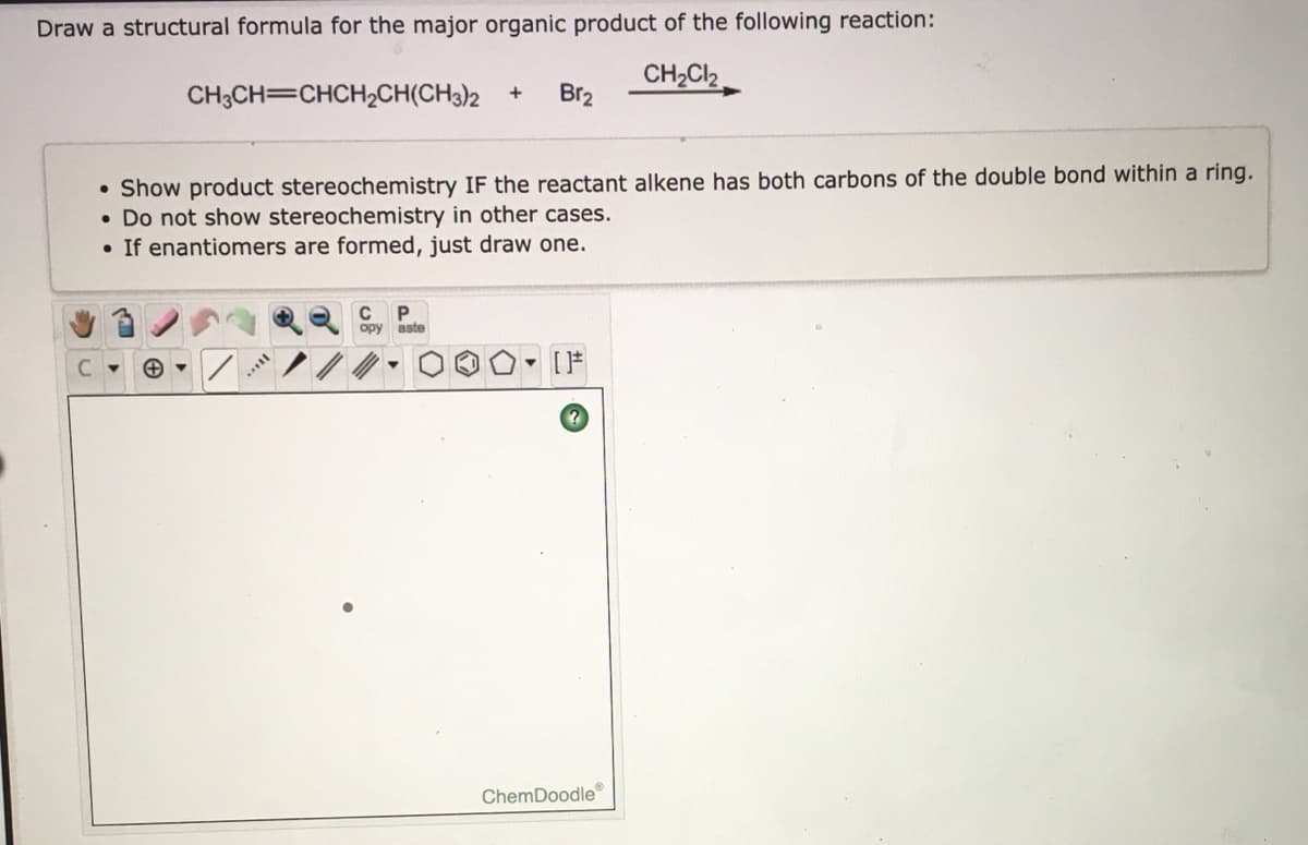 Draw a structural formula for the major organic product of the following reaction:
CH2CI2
Br2
CH3CH=CHCH2CH(CH3)2 +
Show product stereochemistry IF the reactant alkene has both carbons of the double bond within a ring.
• Do not show stereochemistry in other cases.
• If enantiomers are formed, just draw one.
opy
aste
- [F
ChemDoodle
