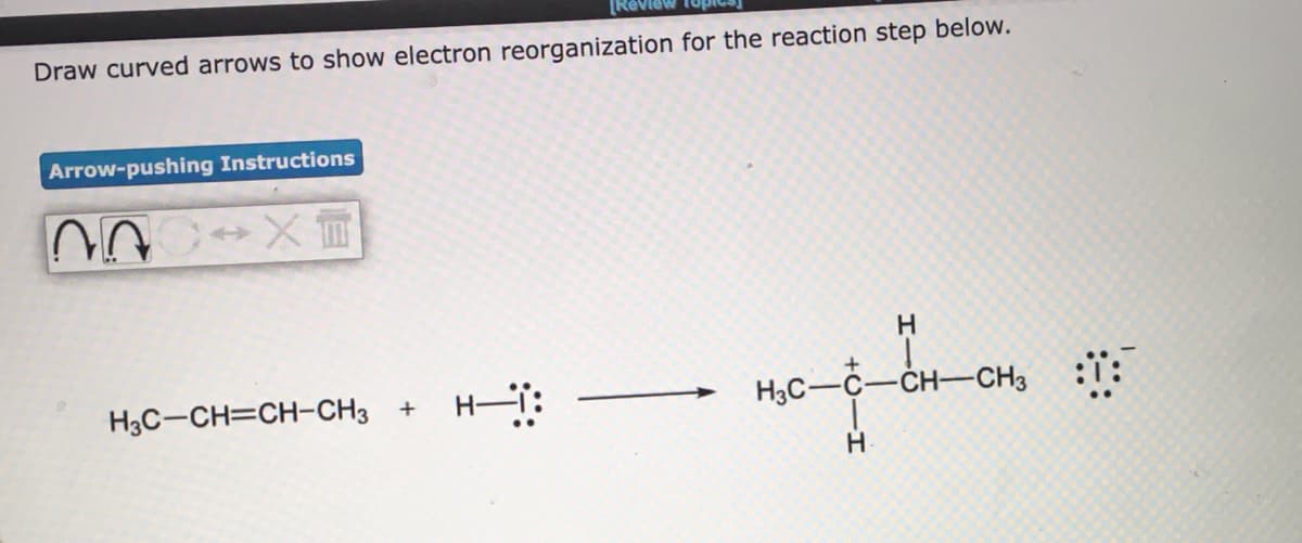 Draw curved arrows to show electron reorganization for the reaction step below.
Arrow-pushing Instructions
H3C-CH=CH-CH3 +
H3C-C-CH-CH3
