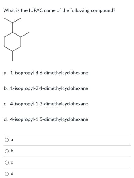 What is the IUPAC name of the following compound?
a. 1-isopropyl-4,6-dimethylcyclohexane
b. 1-isopropyl-2,4-dimethylcyclohexane
c. 4-isopropyl-1,3-dimethylcyclohexane
d. 4-isopropyl-1,5-dimethylcyclohexane
a
O b
