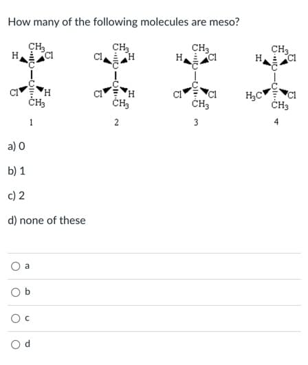 How many of the following molecules are meso?
CH3
H
CH3
H
CH3
CH3
CI
H
ČH,
ČH3
H,C
ČH3
1
2
3
a) 0
b) 1
c) 2
d) none of these
a
O b
O c
