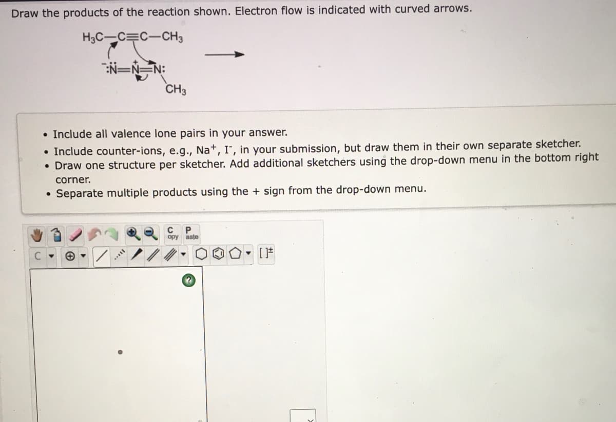Draw the products of the reaction shown. Electron flow is indicated with curved arrows.
H3C-C=C-CH3
:N=N=N:
CH3
• Include all valence lone pairs in your answer.
• Include counter-ions, e.g., Na+, I¯, in your submission, but draw them in their own separate sketcher.
• Draw one structure per sketcher. Add additional sketchers using the drop-down menu in the bottom right
corner.
• Separate multiple products using the + sign from the drop-down menu.
ору
aste
..
