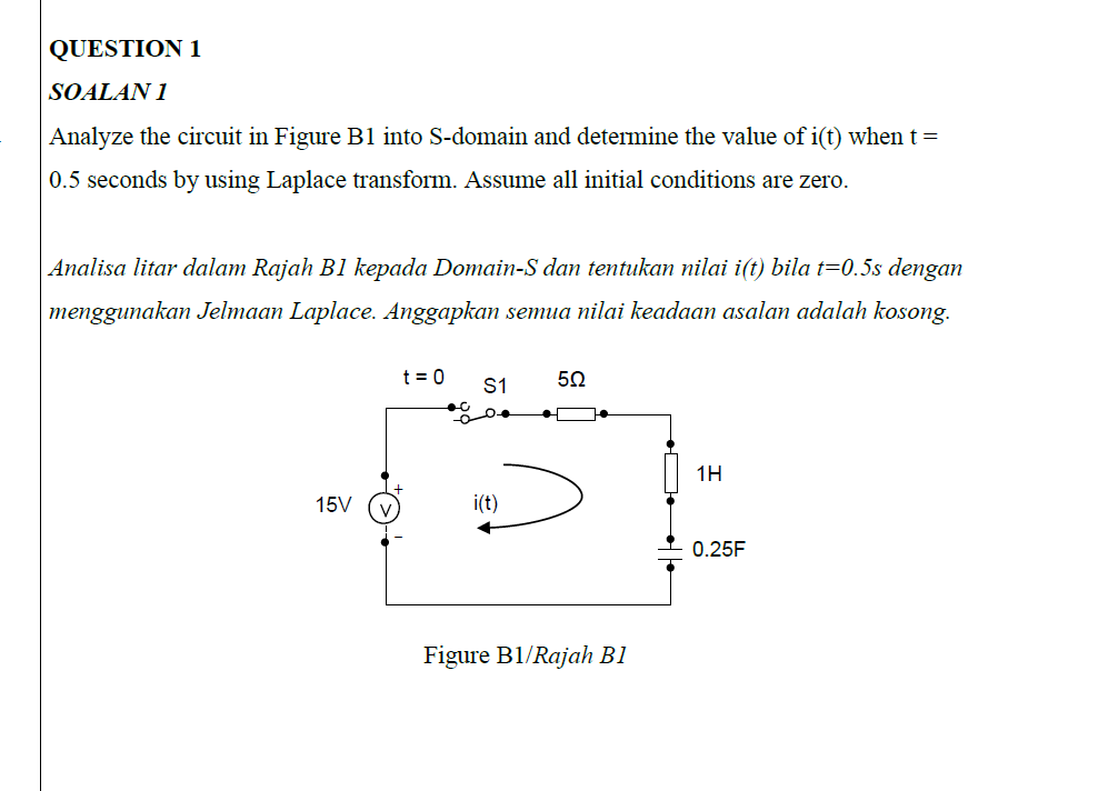 QUESTION 1
SOALAN 1
Analyze the circuit in Figure B1 into S-domain and determine the value of i(t) when t =
0.5 seconds by using Laplace transform. Assume all initial conditions are zero.
Analisa litar dalam Rajah B1 kepada Domain-S dan tentukan nilai i(t) bila t=0.5s dengan
menggunakan Jelmaan Laplace. Anggapkan semua nilai keadaan asalan adalah kosong.
t = 0
S1
1H
15V
i(t)
0.25F
Figure B1/Rajah B1
