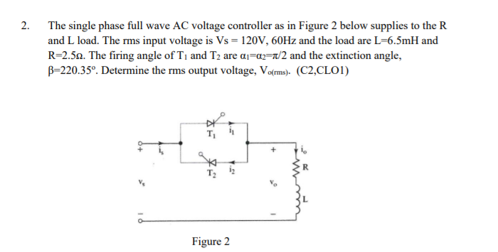 2.
The single phase full wave AC voltage controller as in Figure 2 below supplies to the R
and L load. The rms input voltage is Vs = 120V, 60HZ and the load are L=6.5mH and
R=2.50. The firing angle of T1 and T2 are aj=az=r/2 and the extinction angle,
B-220.35°. Determine the rms output voltage, Vo(ms). (C2,CLO1)
Figure 2

