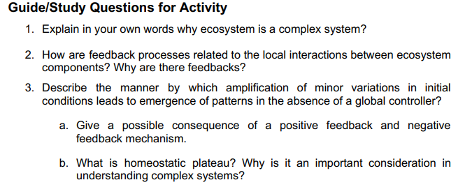 Guide/Study Questions for Activity
1. Explain in your own words why ecosystem is a complex system?
2. How are feedback processes related to the local interactions between ecosystem
components? Why are there feedbacks?
3. Describe the manner by which amplification of minor variations in initial
conditions leads to emergence of patterns in the absence of a global controller?
a. Give a possible consequence of a positive feedback and negative
feedback mechanism.
b. What is homeostatic plateau? Why is it an important consideration in
understanding complex systems?
