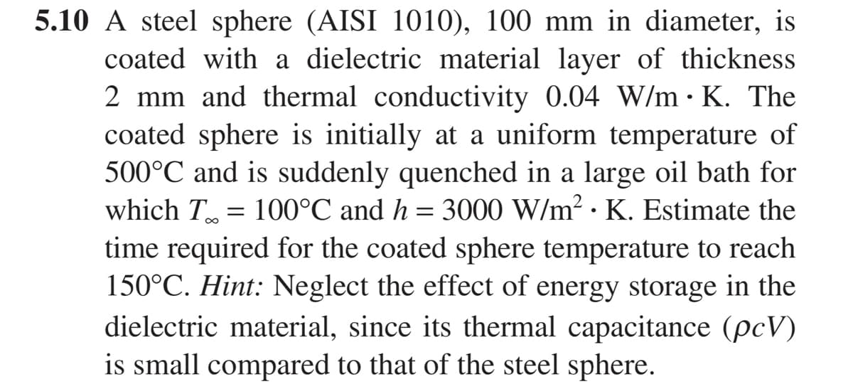 5.10 A steel sphere (AISI 1010), 100 mm in diameter, is
coated with a dielectric material layer of thickness
2 mm and thermal conductivity 0.04 W/mK. The
coated sphere is initially at a uniform temperature of
500°C and is suddenly quenched in a large oil bath for
which T = 100°C and h = 3000 W/m² K. Estimate the
time required for the coated sphere temperature to reach
150°C. Hint: Neglect the effect of energy storage in the
dielectric material, since its thermal capacitance (pcV)
is small compared to that of the steel sphere.