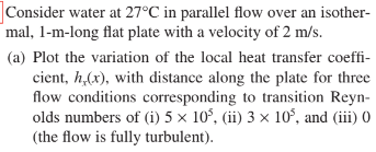 Consider water at 27°C in parallel flow over an isother-
mal, 1-m-long flat plate with a velocity of 2 m/s.
(a) Plot the variation of the local heat transfer coeffi-
cient, h,(x), with distance along the plate for three
flow conditions corresponding to transition Reyn-
olds numbers of (i) 5 × 10³, (ii) 3 × 10³, and (iii) 0
(the flow is fully turbulent).