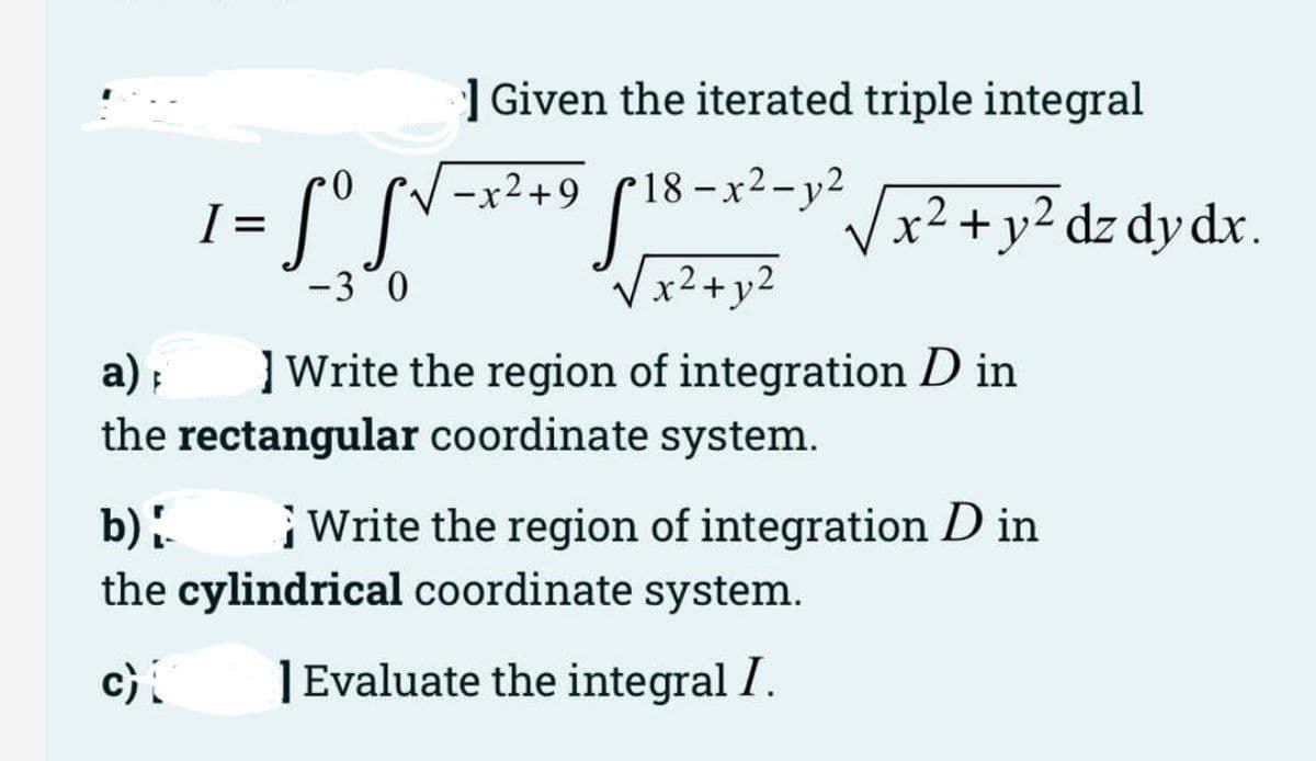 ] Given the iterated triple integral
18-x2-y2
X
-x2+9
S'S
Vx2 +y² dz dy dx.
I =
-30
Vx2+y2
a) ;
] Write the region of integration D in
the rectangular coordinate system.
Write the region of integration D in
b).
the cylindrical coordinate system.
c)
|Evaluate the integral I.

