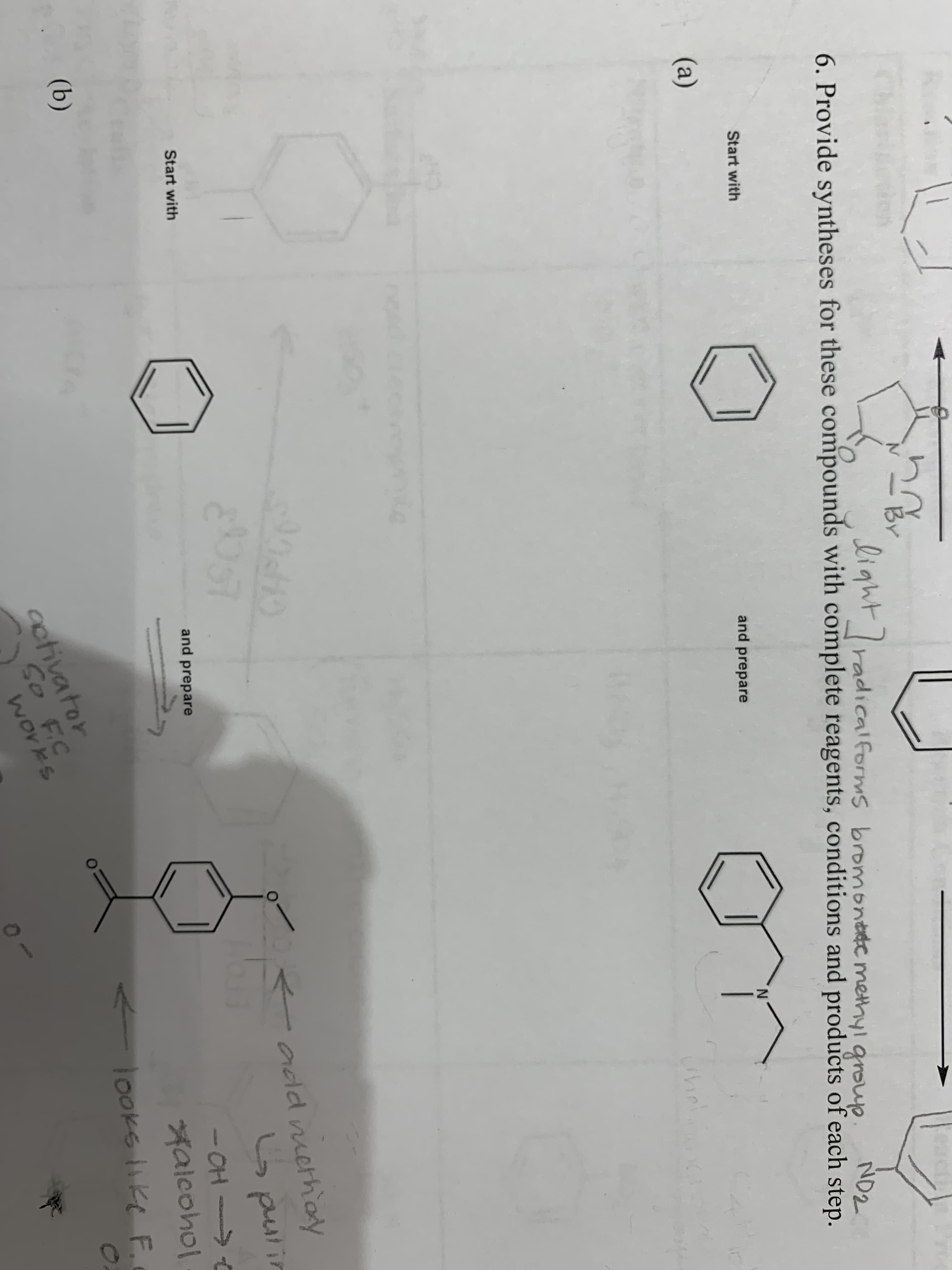N
BY
TO
Ligwt radicalforms bromonttc methyl group
ND2
6. Provide syntheses for these compounds with complete reagents, conditions and products of each step.
Start with
and prepare
(a)
Chinl
90410
0OO
adld niethoy
C pustin
Start with
- OH
falcoho
looks ike F
and prepare
t
(b)
octivator
So F.C
works
