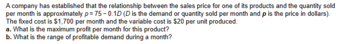 A company has established that the relationship between the sales price for one of its products and the quantity sold
per month is approximately p=75-0.1D (D is the demand or quantity sold per month and p is the price in dollars).
The fixed cost is $1,700 per month and the variable cost is $20 per unit produced.
a. What is the maximum profit per month for this product?
b. What is the range of profitable demand during a month?