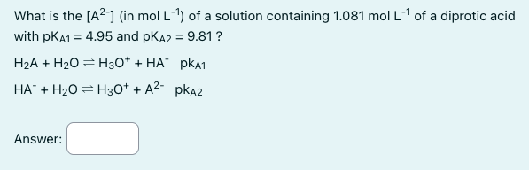 What is the [A²-] (in mol L-¹1) of a solution containing 1.081 mol L-¹ of a diprotic acid
with PKA1 = 4.95 and PKA2 = 9.81 ?
H₂A + H₂O H3O+ + HA PKA1
HA + H₂O = H3O+ + A²-PKA2
Answer:
