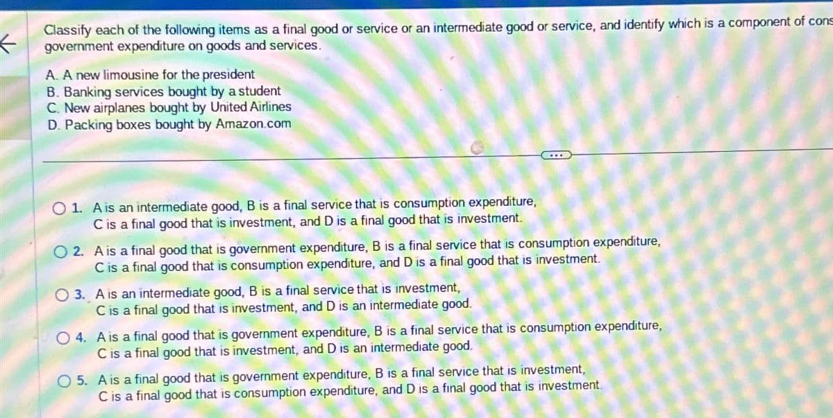 Classify each of the following items as a final good or service or an intermediate good or service, and identify which is a component of cons
government expenditure on goods and services.
A. A new limousine for the president
B. Banking services bought by a student
C. New airplanes bought by United Airlines
D. Packing boxes bought by Amazon.com
O 1. A is an intermediate good, B is a final service that is consumption expenditure,
C is a final good that is investment, and D is a final good that is investment.
O2. A is a final good that is government expenditure, B is a final service that is consumption expenditure,
C is a final good that is consumption expenditure, and D is a final good that is investment.
O 3. A is an intermediate good, B is a final service that is investment,
C is a final good that is investment, and D is an intermediate good.
O4. A is a final good that is government expenditure, B is a final service that is consumption expenditure,
C is a final good that is investment, and D is an intermediate good.
O 5. A is a final good that is government expenditure, B is a final service that is investment,
C is a final good that is consumption expenditure, and D is a final good that is investment.