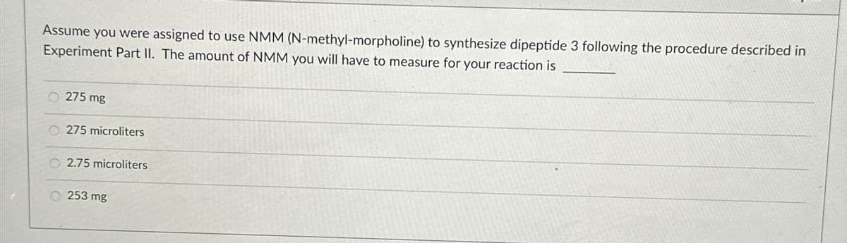 Assume you were assigned to use NMM (N-methyl-morpholine) to synthesize dipeptide 3 following the procedure described in
Experiment Part II. The amount of NMM you will have to measure for your reaction is
275 mg
275 microliters
2.75 microliters
253 mg