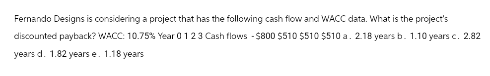 Fernando Designs is considering a project that has the following cash flow and WACC data. What is the project's
discounted payback? WACC: 10.75% Year 0 1 2 3 Cash flows - $800 $510 $510 $510 a. 2.18 years b. 1.10 years c. 2.82
years d. 1.82 years e. 1.18 years