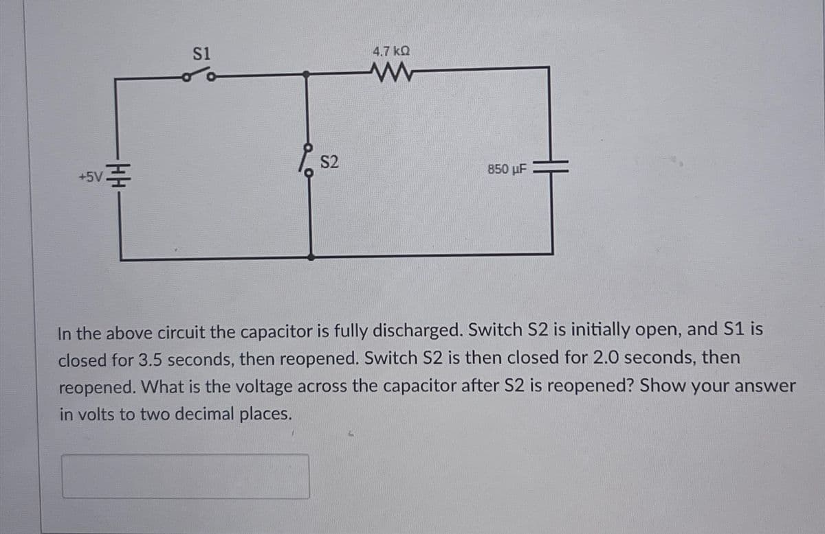 +5V로
S1
S2
4.7 ΚΩ
www
850 µF
In the above circuit the capacitor is fully discharged. Switch S2 is initially open, and S1 is
closed for 3.5 seconds, then reopened. Switch S2 is then closed for 2.0 seconds, then
reopened. What is the voltage across the capacitor after S2 is reopened? Show your answer
in volts to two decimal places.
