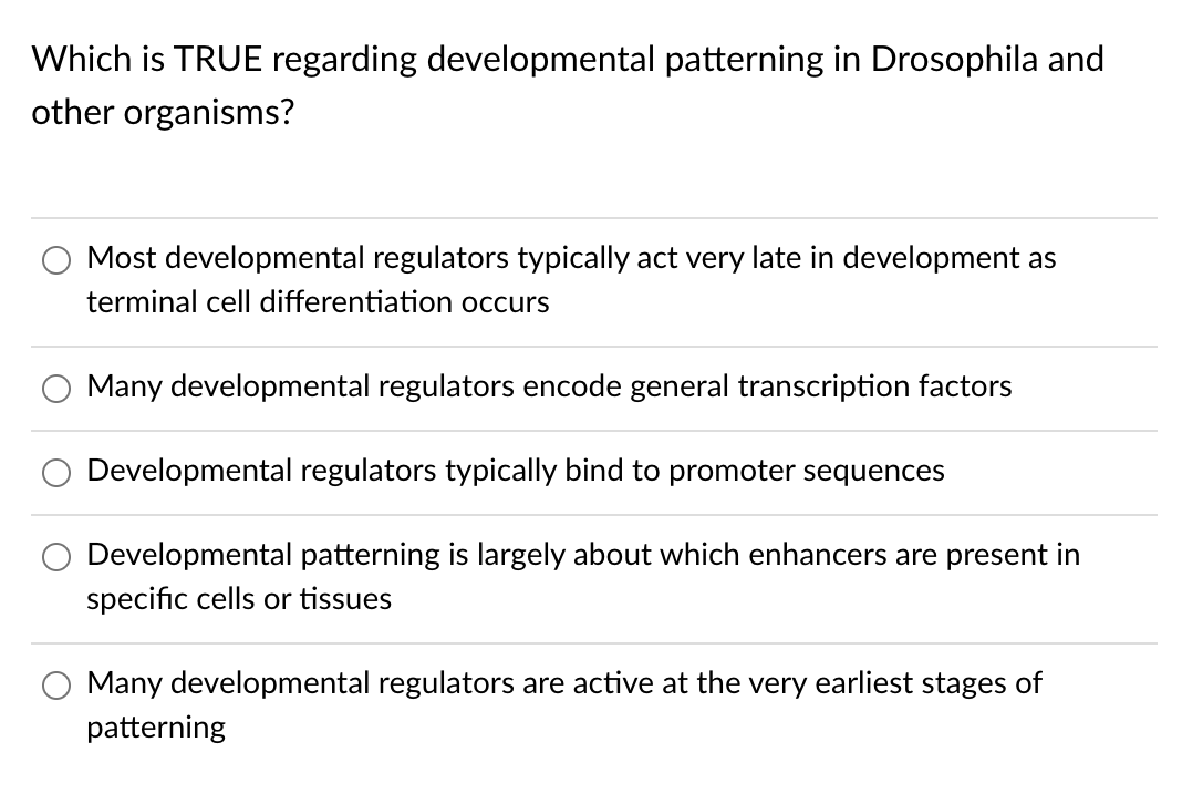 Which is TRUE regarding developmental patterning in Drosophila and
other organisms?
Most developmental regulators typically act very late in development as
terminal cell differentiation occurs
Many developmental regulators encode general transcription factors
Developmental regulators typically bind to promoter sequences
Developmental patterning is largely about which enhancers are present in
specific cells or tissues
Many developmental regulators are active at the very earliest stages of
patterning
