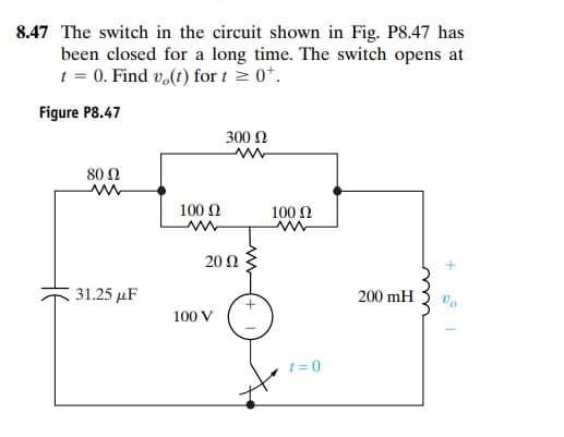 8.47 The switch in the circuit shown in Fig. P8.47 has
been closed for a long time. The switch opens at
t = 0. Find vo(t) for t > 0*.
Figure P8.47
300 N
80 Ω
100 N
100 N
20 Ω
31.25 µF
200 mH
100 V
t = 0

