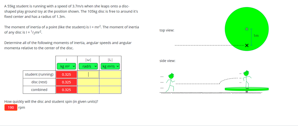 A 55kg student is running with a speed of 3.7m/s when she leaps onto a disc-
shaped play ground toy at the position shown. The 105kg disc is free to around it's
fixed center and has a radius of 1.3m.
The moment of inertia of a point (like the student) is | = mr?. The moment of inertia
of any disc is I = 1/2mr2.
top view:
1m
Determine all of the following moments of inertia, angular speeds and angular
momenta relative to the center of the disc.
side view:
kg m2
rad/s
kg m2/s v
student (running)
0.325
disc (rest)
0.325
combined
0.325
How quickly will the disc and student spin (in given units)?
190
rpm
