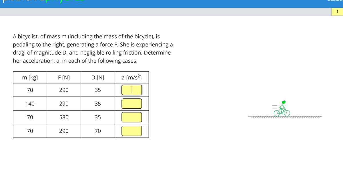 A bicyclist, of mass m (including the mass of the bicycle), is
pedaling to the right, generating a force F. She is experiencing a
drag, of magnitude D, and negligible rolling friction. Determine
her acceleration, a, in each of the following cases.
m [kg]
F [N]
D [N]
a [m/s?]
70
290
35
140
290
35
70
580
35
70
290
70
