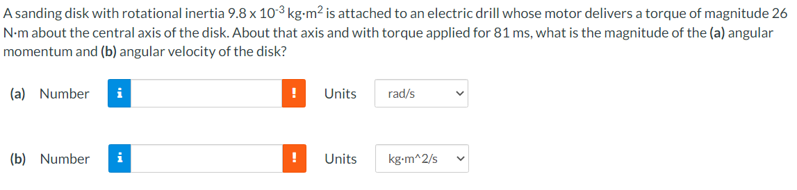 A sanding disk with rotational inertia 9.8 x 10-3 kg-m² is attached to an electric drill whose motor delivers a torque of magnitude 26
N-m about the central axis of the disk. About that axis and with torque applied for 81 ms, what is the magnitude of the (a) angular
momentum and (b) angular velocity of the disk?
(a) Number
i
Units
rad/s
(b) Number
i
Units
kg-m^2/s
