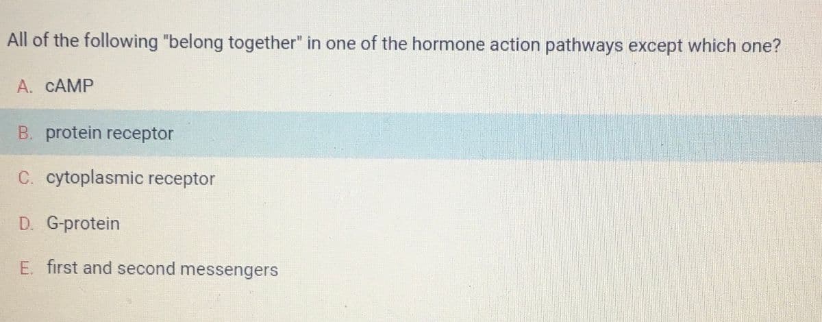 All of the following "belong together" in one of the hormone action pathways except which one?
A. CAMP
B. protein receptor
C. cytoplasmic receptor
D. G-protein
E. first and second messengers