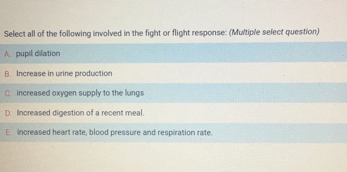 Select all of the following involved in the fight or flight response: (Multiple select question)
A. pupil dilation
B. Increase in urine production
C. increased oxygen supply to the lungs
D. Increased digestion of a recent meal.
E. increased heart rate, blood pressure and respiration rate.