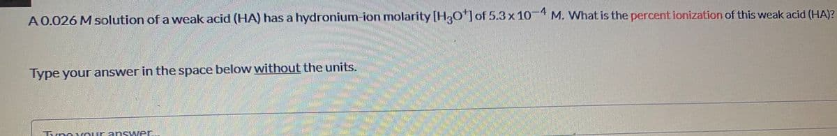 4
A0.026 M solution of a weak acid (HA) has a hydronium-ion molarity [H,0]of 5.3x 10-4 M. What is the percent ionization of this weak acid (HA)?
Type your answer in the space below without the units.
Tvoeveurans wer.
