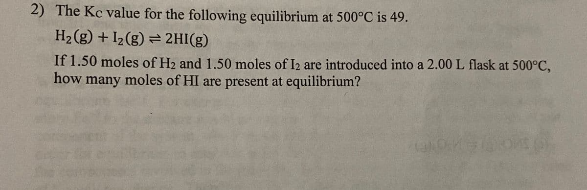 2) The Kc value for the following equilibrium at 500°C is 49.
H2 (g) + I2 (g) = 2HI(g)
If 1.50 moles of H2 and 1.50 moles of I2 are introduced into a 2.00 L flask at 500°C,
how many moles of HI are present at equilibrium?
