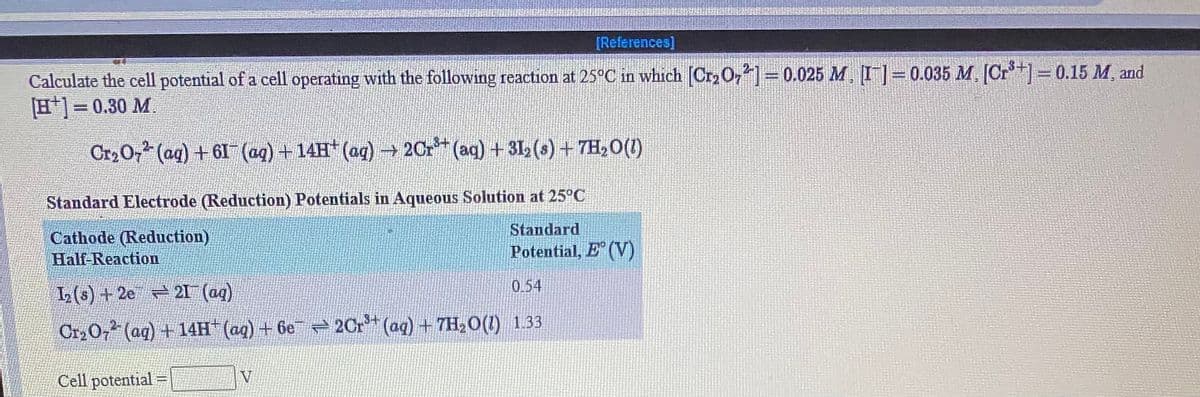 [References]
Calculate the cell potential of a cell operating with the following reaction at 25°C in which Cr2 O,=0.025 M, I=0.035 M, [Cr]= 0.15 M, and
H]= 0.30 M.
Cr2 O, (ag) +61 (ag) + 14H (ag) -→ 20r (aq) + 312 (s) + 7H,0(1)
Standard Electrode (Reduction) Potentials in Aqueous Solution at 25°C
Standard
Cathode (Reduction)
Half-Reaction
Potential, E (V)
0.54
L(s) +2e 21 (ag)
Cr20, (ag) +14H" (ag) + 6e 2Cr (aq) +7H,0(1) 1.33
Cell potential =
V

