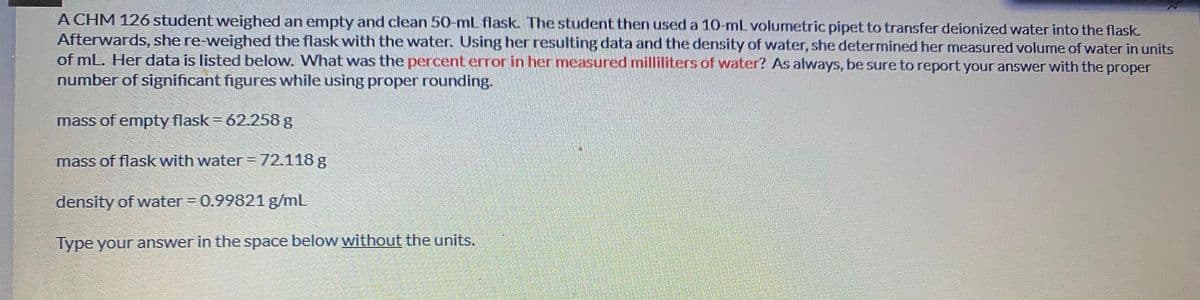 A CHM 126 student weighed an empty and clean 50-mL flask. The studernt then used a 10-ml volumetric pipet to transfer deionized water into the flask.
Afterwards, she re-weighed the flask with the water. Using her resulting data and the density of water, she determined her measured volume of water in units
of mL. Her data is listed below. What was the percent error in her measured milliliters of water? As always, be sure to report your answer with the proper
number of significant figures while using proper rounding.
mass of empty flask = 62.258 g
mass of flask with water = 72.118 g
density of water = 0.99821 g/mL
Type your answer in the space below without the units.
