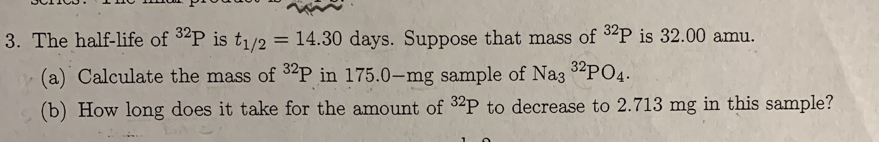 3. The half-life of 3P is t1/2 = 14.30 days. Suppose that mass of P is 32.00 amu.
(a) Calculate the mass of 2P in 175.0-mg sample of Na35PO4
(b) How long does it take for the amount of 32P to decrease to 2.713 mg in this sample?
