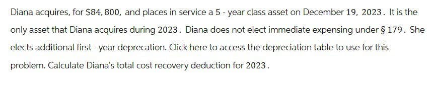 Diana acquires, for $84, 800, and places in service a 5-year class asset on December 19, 2023. It is the
only asset that Diana acquires during 2023. Diana does not elect immediate expensing under § 179. She
elects additional first-year deprecation. Click here to access the depreciation table to use for this
problem. Calculate Diana's total cost recovery deduction for 2023.