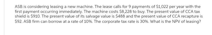 ASB is considering leasing a new machine. The lease calls for 9 payments of $1,022 per year with the
first payment occurring immediately. The machine costs $8,228 to buy. The present value of CCA tax
shield is $910. The present value of its salvage value is $488 and the present value of CCA recapture is
$92. ASB firm can borrow at a rate of 10%. The corporate tax rate is 30%. What is the NPV of leasing?