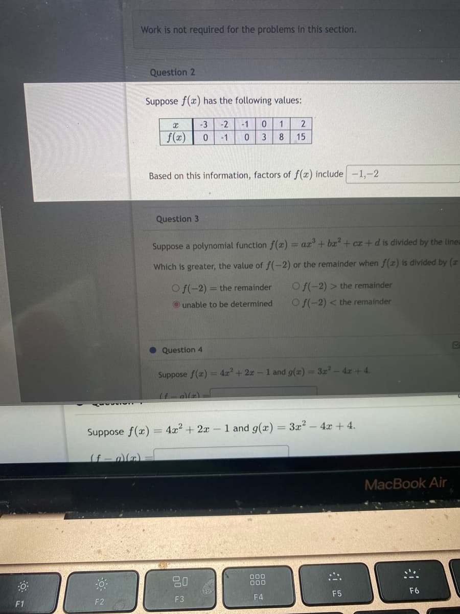 F1
PROSSIGN
Work is not required for the problems in this section.
Question 2
F2
Suppose f(x) has the following values:
Suppose f(x)
(f-a)(x)=
Based on this information, factors of f(x) include -1,-2
X
f(x)
Question 3
-3 -2 -1 0 1 2
0 -1
0 3 8 15
Suppose a polynomial function f(x)= ax³ + bx² + cx+d is divided by the linea
Which is greater, the value of f(-2) or the remainder when f(x) is divided by (
-
Of(-2) = the remainder
Ounable to be determined
Question 4
Suppose f(x)
(f—a)(x)
20
F3
Of(-2) > the remainder
Of(-2)< the remainder
= 4x² + 2x - 1 and g(x) = 3x² - 4x +4.
4x² + 2x - 1 and g(x) = 3x² - 4x + 4.
000
000
F4
:::
F5
MacBook Air
F6